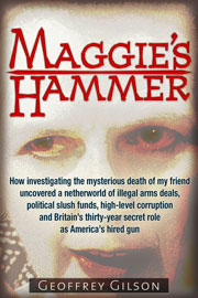 Maggie's Hammer &mdash; How Investigating the Mysterious Death of My Friend Uncovered a Netherworld of Illegal Arms Deals, Political Slush Funds, High-level Corruption and Britain&rsquo;s Thirty-year Secret Role as America&rsquo;s Hired Gun, by Geoffrey Gilson