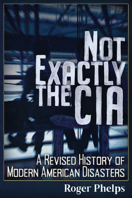 Not Exactly the CIA &ndash; A Revised History of Modern American Disasters. By Roger Phelps